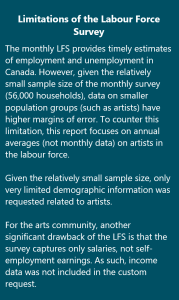Limitations of the Labour Force Survey: The monthly LFS provides timely estimates of employment and unemployment in Canada. However, given the relatively small sample size of the monthly survey (56,000 households), data on smaller population groups (such as artists) have higher margins of error. To counter this limitation, this report focuses on annual averages (not monthly data) on artists in the labour force. Given the relatively small sample size, only very limited demographic information was requested related to artists. For the arts community, another significant drawback of the LFS is that the survey captures only salaries, not self-employment earnings. As such, income data was not included in the custom request.